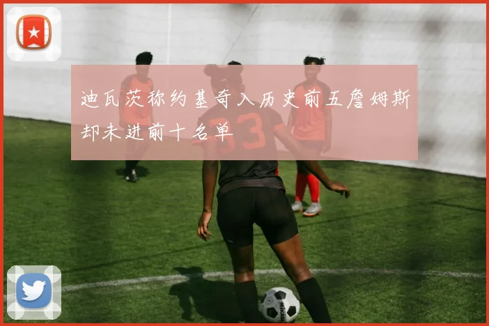 迪瓦茨称约基奇入历史前五詹姆斯却未进前十名单