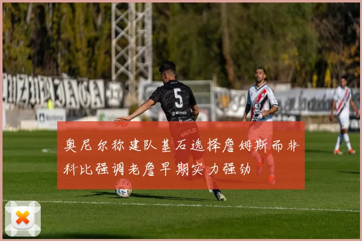 奥尼尔称建队基石选择詹姆斯而非科比强调老詹早期实力强劲