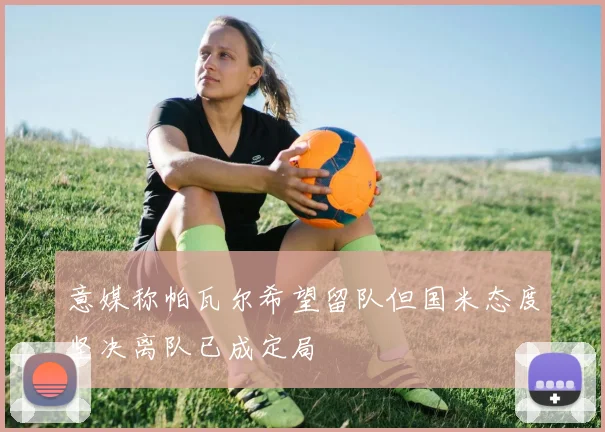 意媒称帕瓦尔希望留队但国米态度坚决离队已成定局
