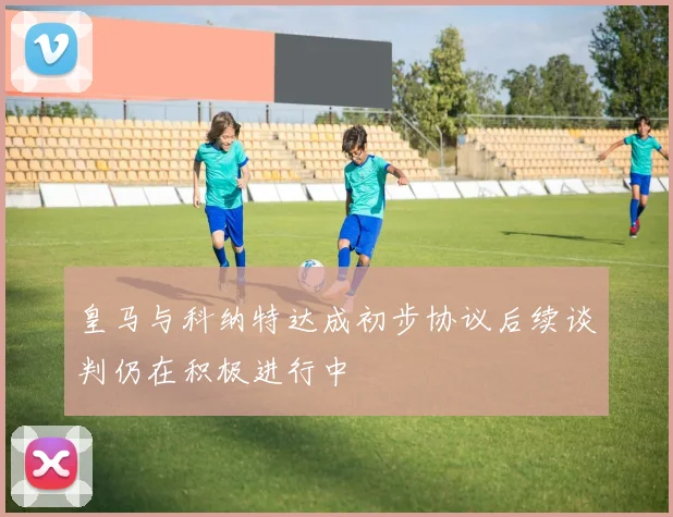 皇马与科纳特达成初步协议后续谈判仍在积极进行中