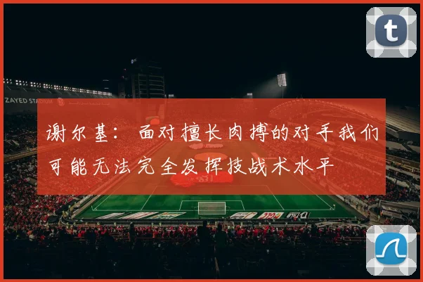 谢尔基：面对擅长肉搏的对手我们可能无法完全发挥技战术水平