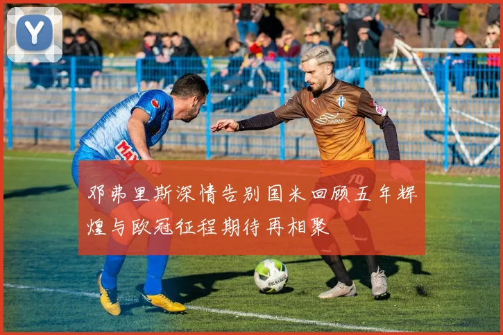 邓弗里斯深情告别国米回顾五年辉煌与欧冠征程期待再相聚