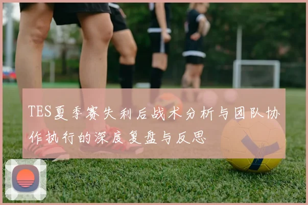 TES夏季赛失利后战术分析与团队协作执行的深度复盘与反思