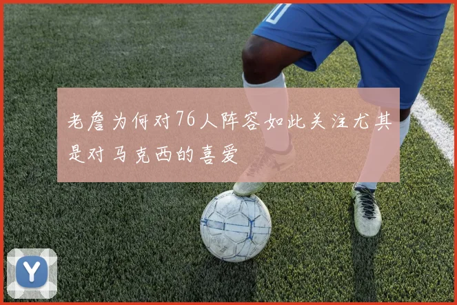 老詹为何对76人阵容如此关注尤其是对马克西的喜爱