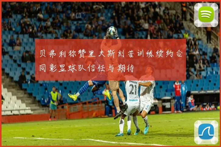 贝弗利称赞里夫斯刻苦训练续约合同彰显球队信任与期待