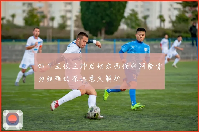 四年五位主帅后切尔西任命阿隆索为经理的深远意义解析
