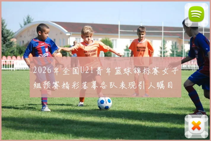 2026年全国U21青年篮球锦标赛女子组预赛精彩落幕各队表现引人瞩目