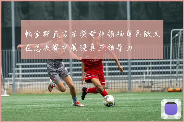 帕金斯直言东契奇非领袖角色欧文在总决赛中展现真正领导力