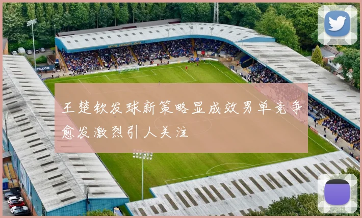 王楚钦发球新策略显成效男单竞争愈发激烈引人关注