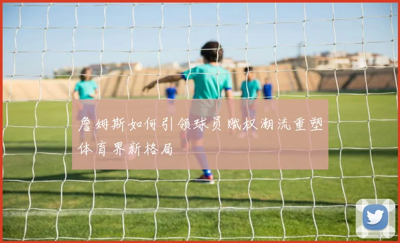 詹姆斯如何引领球员赋权潮流重塑体育界新格局