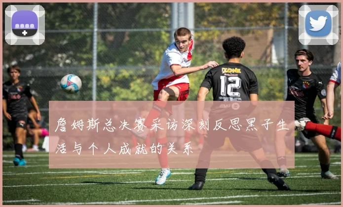 詹姆斯总决赛采访深刻反思黑子生活与个人成就的关系