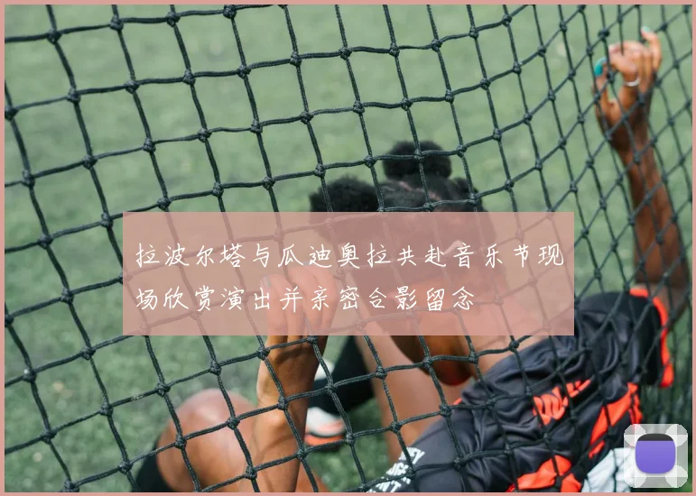 拉波尔塔与瓜迪奥拉共赴音乐节现场欣赏演出并亲密合影留念