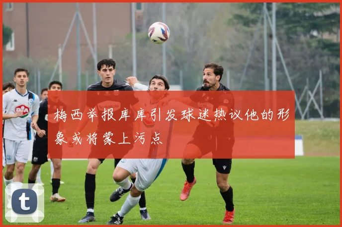 梅西举报库库引发球迷热议他的形象或将蒙上污点