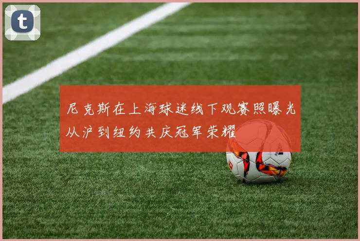 尼克斯在上海球迷线下观赛照曝光从沪到纽约共庆冠军荣耀