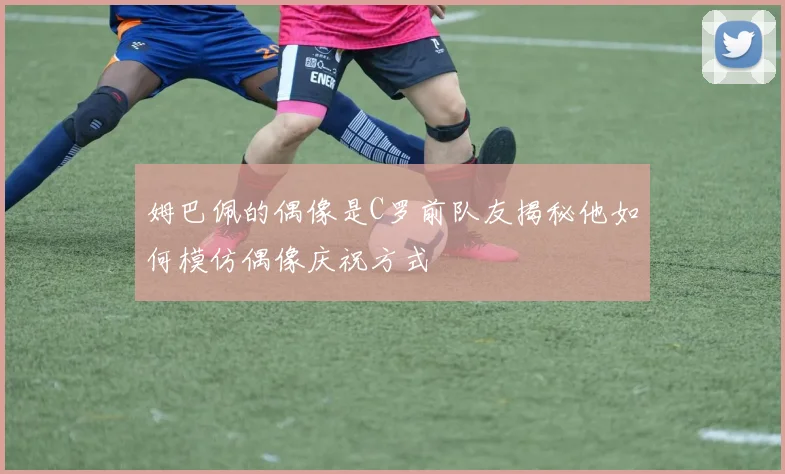 姆巴佩的偶像是C罗前队友揭秘他如何模仿偶像庆祝方式