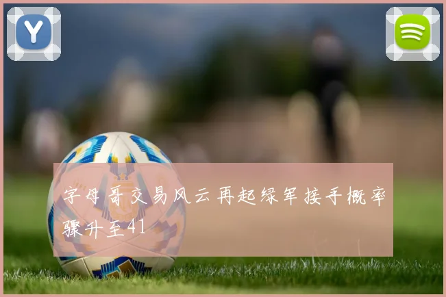 字母哥交易风云再起绿军接手概率骤升至41