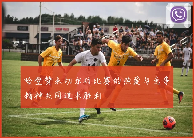 哈登赞米切尔对比赛的热爱与竞争精神共同追求胜利