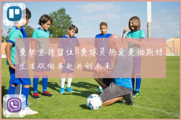 曼联坚持留住B费球员热爱曼彻斯特生活双向奔赴共创未来