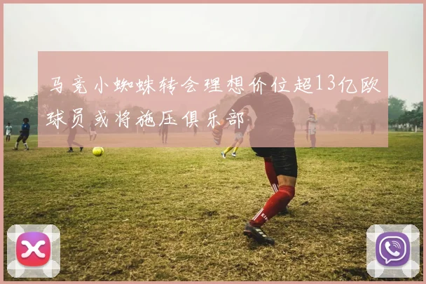 马竞小蜘蛛转会理想价位超13亿欧球员或将施压俱乐部