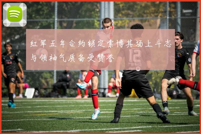 红军五年合约锁定索博其场上斗志与领袖气质备受赞誉