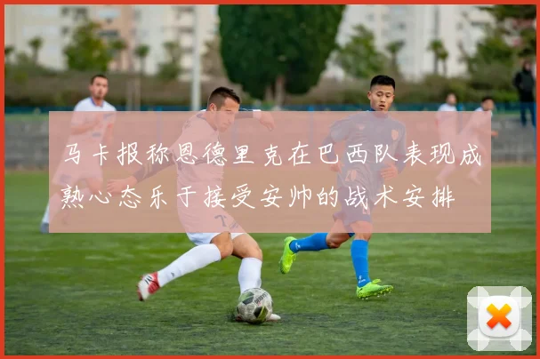 马卡报称恩德里克在巴西队表现成熟心态乐于接受安帅的战术安排