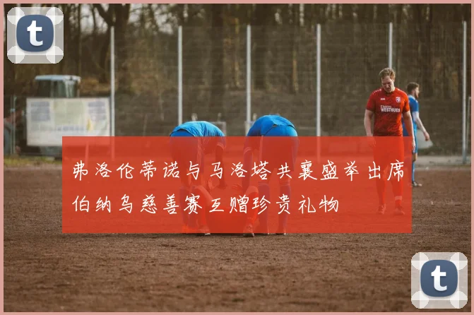 弗洛伦蒂诺与马洛塔共襄盛举出席伯纳乌慈善赛互赠珍贵礼物