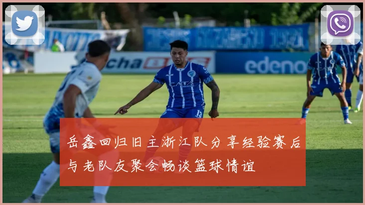 岳鑫回归旧主浙江队分享经验赛后与老队友聚会畅谈篮球情谊