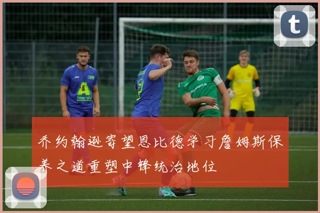 乔约翰逊寄望恩比德学习詹姆斯保养之道重塑中锋统治地位