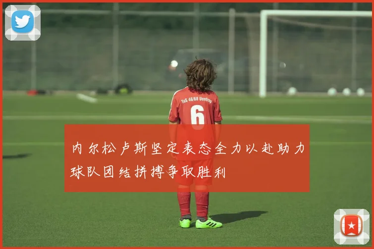 内尔松卢斯坚定表态全力以赴助力球队团结拼搏争取胜利